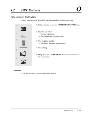 Page 212DPT Features4-103
4.2DPT FeaturesO
Line Access,Individual
Allows you to select the desired CO line without dialling the line access code.
1.Lift the handsetor press the SP-PHONE/MONITORbutton.
2.Press the CObutton.
•You hear a dial tone.
•The CO indicator light turns green.
3.Dial the phone number.
•The display shows the phone number.
4.Start talking.
5.Hang upor press the SP-PHONE button after completion of
the conversation.
Condition
•You may skip step 1 and press CO button directly.
1
4
2
3
phone...