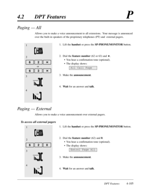 Page 214DPT Features4-105
4.2DPT FeaturesP
Paging — All 
Allows you to make a voice announcement to all extensions.  Your message is announced
over the built-in speakers of the proprietary telephones (PT) and  external pagers.
1.Lift the handsetor press the SP-PHONE/MONITOR button.
2.Dial thefeature number(62 or 63) and .
•You hear a confirmation tone (optional).
•The display shows:
3.Make the announcement.
4.Waitfor an answer and talk.
Paging — External
Allows you to make a voice announcement over external...