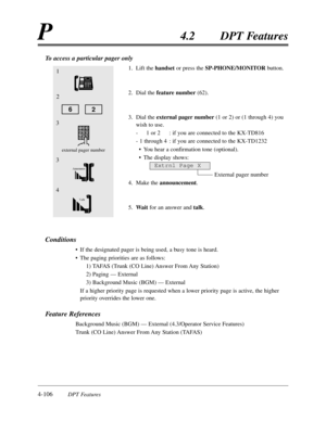 Page 2154-106DPT Features
P4.2DPT Features
To access a particular pager only
1.Lift the handsetor press the SP-PHONE/MONITORbutton.
2.Dial the feature number(62).
3.Dial the external pager number(1 or 2) or (1 through 4) you
wish to use.
-1 or 2:if you are connected to the KX-TD816
-1 through 4:if you are connected to the KX-TD1232
•You hear a confirmation tone (optional).
•The display shows:
External pager number
4.Make the announcement.
5.Waitfor an answer and talk.
Conditions
•If the designated pager is being...