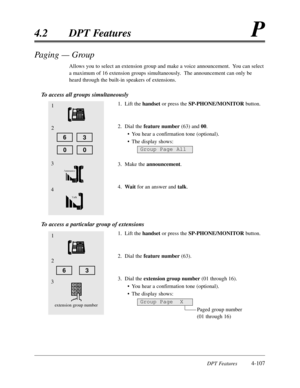 Page 216DPT Features4-107
4.2DPT FeaturesP
Paging — Group
Allows you to select an extension group and make a voice announcement.  You can select
a maximum of 16 extension groups simultaneously.  The announcement can only be
heard through the built-in speakers of extensions.
To access all groups simultaneously
1.Lift thehandsetor press the SP-PHONE/MONITORbutton.
2.Dial the feature number(63) and 00.
•You hear a confirmation tone (optional).
•The display shows:
3.Make the announcement.
4.Wait for an answer and...