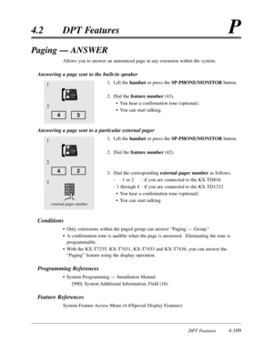 Page 218DPT Features4-109
4.2DPT FeaturesP
Paging — ANSWER
Allows you to answer an announced page at any extension within the system.
Answering a page sent to the built-in speaker
1.Lift the handsetor press the SP-PHONE/MONITORbutton.
2.Dial the feature number(43).
•You hear a confirmation tone (optional).
•You can start talking.
Answering a page sent to a particular external pager
1.Lift the handsetor press the SP-PHONE/MONITORbutton.
2.Dial the feature number(42).
3.Dial the corresponding external pager...