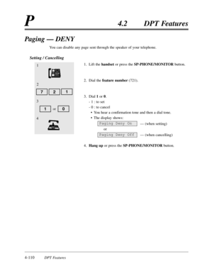 Page 2194-110DPT Features
P4.2DPT Features
Paging — DENY
You can disable any page sent through the speaker of your telephone.
Setting / Cancelling
1.Lift the handsetor press the SP-PHONE/MONITORbutton.
2.Dial the feature number(721).
3.Dial 1or 0.
- 1 :to set
- 0 :to cancel
•You hear a confirmation tone and then a dial tone.
•The display shows:
— (when setting)
or
— (when cancelling)
4.Hang upor press the SP-PHONE/MONITORbutton.
Paging Deny On
Paging Deny Off
1
2
3
10or
4
712 