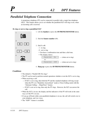Page 2234-114DPT Features
P4.2DPT Features
Paralleled Telephone Connection
A proprietary telephone (PT) can be connected in parallel with a single line telephone
(SLT).  This feature allows you to set whether the paralleled SLT will ring or not,when
an incoming call is received.
To ring or not to ring a paralleled SLT
1.Lift the handsetor press the SP-PHONE/MONITORbutton.
2.Dial the feature number(69).
3.Dial 1or 0.
- 1 :to ring
- 0 :not to ring
•You hear a confirmation tone and then a dial tone.
•The display...