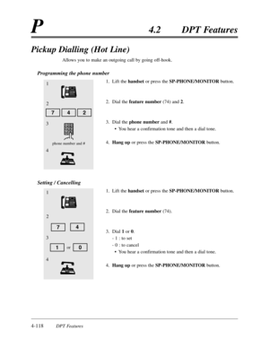 Page 2274-118DPT Features
P4.2DPT Features
Pickup Dialling (Hot Line)
Allows you to make an outgoing call by going off-hook.
Programming the phone number
1.Lift the handsetor press the SP-PHONE/MONITORbutton.
2.Dial the feature number(74) and 2.
3.Dial the phone numberand #.
•You hear a confirmation tone and then a dial tone.
4.Hang upor press the SP-PHONE/MONITORbutton.
Setting / Cancelling
1.Lift the handsetor press the SP-PHONE/MONITORbutton.
2.Dial the feature number(74).
3.Dial 1or 0.
- 1 :to set
- 0 :to...