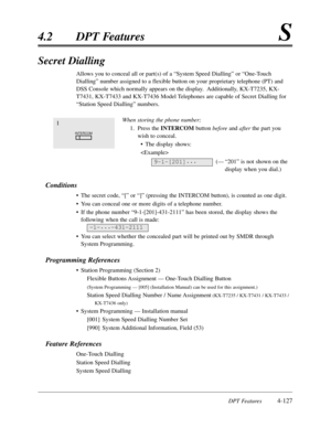 Page 236DPT Features4-127
4.2DPT FeaturesS
Secret Dialling
Allows you to conceal all or part(s) of a “System Speed Dialling”or “One-Touch
Dialling”number assigned to a flexible button on your proprietary telephone (PT) and
DSS Console which normally appears on the display.  Additionally,KX-T7235,KX-
T7431,KX-T7433 and KX-T7436 Model Telephones are capable of Secret Dialling for
“Station Speed Dialling”numbers.
When storing the phone number;
1.Press the INTERCOMbutton beforeand afterthe part you
wish to conceal....