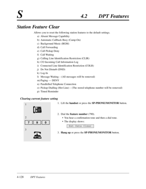 Page 2374-128DPT Features
S4.2DPT Features
Station Feature Clear
Allows you to reset the following station features to the default settings.
a)Absent Message Capability
b)Automatic Callback Busy (Camp-On)
c)Background Music (BGM)
d)Call Forwarding
e)Call Pickup Deny
f)Call Waiting
g)Calling Line Identification Restriction (CLIR)
h)CO Incoming Call Information Log
i)Connected Line Identification Restriction (COLR)
j)Do Not Disturb (DND)
k)Log-In
l)Message Waiting – (All messages will be removed)
m)Paging — DENY...