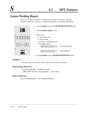 Page 2414-132DPT Features
S4.2DPT Features
System Working Report
Allows you to print the system’s working state recorded in the system.  Only the
extensions which are assigned as a manager and operators can perform this feature.
1.Lift the handsetor press the SP-PHONE/MONITORbutton.
2.Dial the feature number(794).
3.Dial 1or 0.
- 1 :print out the data
- 0 :clear the data
•You hear a confirmation tone.
•The display shows:
— (when printing out)
— (when clearing)
4.Lift the handsetor press SP-PHONE/MONITORbutton....