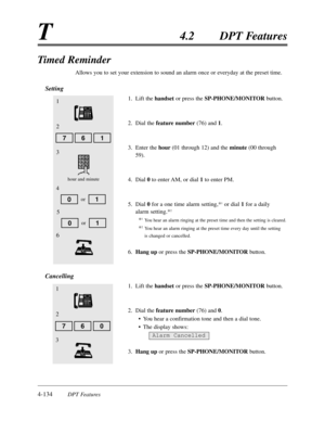 Page 2434-134DPT Features
T4.2DPT Features
Timed Reminder
Allows you to set your extension to sound an alarm once or everyday at the preset time.
Setting
1.Lift the handsetor press the SP-PHONE/MONITORbutton.
2.Dial the feature number(76) and 1.
3.Enter the hour(01 through 12) and the minute(00 through
59).
4.Dial 0to enter AM,or dial 1to enter PM.
5.Dial 0for a one time alarm setting,*
1or dial 1for a daily
alarm setting.*
2
*1You hear an alarm ringing at the preset time and then the setting is cleared.
*2You...