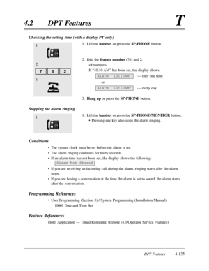 Page 244DPT Features4-135
4.2DPT FeaturesT
Checking the setting time (with a display PT only)
1.Lift the handsetor press the SP-PHONEbutton.
2.Dial the feature number(76) and 2.

If “10:10 AM”has been set,the display shows:
— only one time
or
— every day
3.Hang upor press the SP-PHONEbutton.
Stopping the alarm ringing
1.Lift the handsetor press the SP-PHONE/MONITORbutton.
•Pressing any key also stops the alarm ringing.
Conditions
•The system clock must be set before the alarm is set.
•The alarm ringing continues...