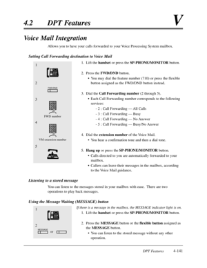 Page 250DPT Features4-141
4.2DPT FeaturesV
Voice Mail Integration
Allows you to have your calls forwarded to your Voice Processing System mailbox.
Setting Call Forwarding destination to Voice Mail
1.Lift the handset or press the SP-PHONE/MONITORbutton.
2.Press the FWD/DNDbutton.
•You may dial the feature number (710) or press the flexible
button assigned as the FWD/DND button instead.
3.Dial the Call Forwarding number(2 through 5).
•Each Call Forwarding number corresponds to the following
services:
- 2 :Call...