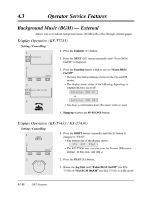 Page 2574-148DPT Features
4.3Operator Service Features
Background Music (BGM) — External
Allows you to broadcast background music (BGM) in the office through external pagers.
Display Operation (KX-T7235)
Setting / Cancelling
1.Press the Features(F4) button.
2.Press the NEXT (S3) button repeatedly until “Extrn BGM
On/Off”is displayed.
3.Press the Functionbutton which is next to “Extrn BGM
On/Off”.
•Pressing this button alternates between the On and Off
modes.
•The display shows either of the following depending...