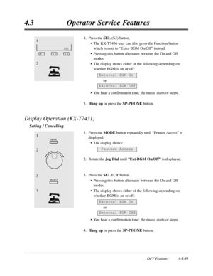 Page 258DPT Features4-149
4.3Operator Service Features
4.Press the SEL (S3) button.
•The KX-T7436 user can also press the Function button
which is next to “Extrn BGM On/Off”instead. 
•Pressing this button alternates between the On and Off
modes.
•The display shows either of the following depending on
whether BGM is on or off:
or
•You hear a confirmation tone; the music starts or stops. 
5.Hang upor press the SP-PHONEbutton.
Display Operation (KX-T7431)
Setting / Cancelling
1.Press the MODEbutton repeatedly until...