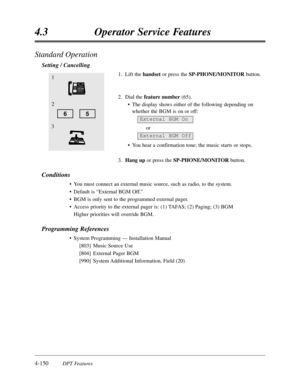 Page 2594-150DPT Features
4.3Operator Service Features
Standard Operation
Setting / Cancelling
1.Lift thehandsetor press the SP-PHONE/MONITORbutton.
2.Dial the feature number(65).
•The display shows either of the following depending on
whether the BGM is on or off:
or
•You hear a confirmation tone; the music starts or stops. 
3.Hang upor press the SP-PHONE/MONITORbutton.
Conditions
•You must connect an external music source,such as radio,to the system.
•Default is “External BGM Off.”
•BGM is only sent to the...