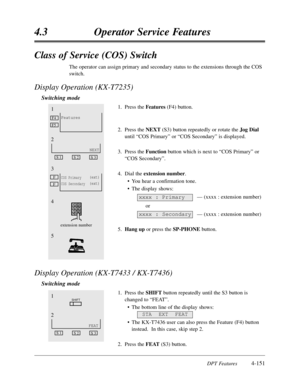 Page 260DPT Features4-151
4.3Operator Service Features
Class of Service (COS) Switch
The operator can assign primary and secondary status to the extensions through the COS
switch.
Display Operation (KX-T7235)
Switching mode
1.Press the Features(F4) button.
2.Press the NEXT (S3) button repeatedly or rotate the Jog Dial
until “COS Primary”or “COS Secondary”is displayed.
3.Press the Functionbutton which is next to “COS Primary”or
“COS Secondary”.
4.Dial the extension number.
•You hear a confirmation tone.
•The...