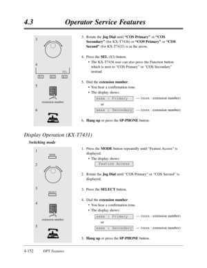 Page 2614-152DPT Features
4.3Operator Service Features
3.Rotate the Jog Dial until “COS Primary”or “COS
Secondary”(for KX-T7436) or “COS Primary”or “COS
Second”(for KX-T7433) is at the arrow.
4.Press the SEL(S3) button.
•The KX-T7436 user can also press the Function button
which is next to “COS Primary”or “COS Secondary”
instead. 
5.Dial the extension number.
•You hear a confirmation tone.
•The display shows:
— (xxxx :extension number)
or
— (xxxx :extension number)
6.Hang upor press the SP-PHONEbutton.
Display...