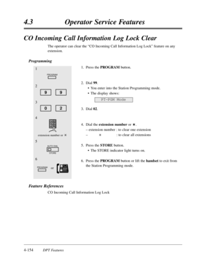 Page 2634-154DPT Features
4.3Operator Service Features
CO Incoming Call Information Log Lock Clear
The operator can clear the “CO Incoming Call Information Log Lock”feature on any
extension.
Programming
1.Press the PROGRAMbutton.
2.Dial 99.
•You enter into the Station Programming mode.
•The display shows:
3.Dial 02.
4.Dial the extension numberor .
– extension number :to clear one extension
–:to clear all extensions
5.Press the STOREbutton.
•The STORE indicator light turns on.
6.Press the PROGRAMbutton or lift...