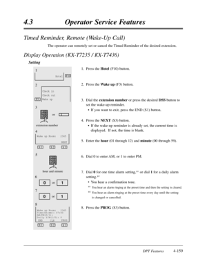 Page 268DPT Features4-159
4.3Operator Service Features
Timed Reminder,Remote (Wake-Up Call)
The operator can remotely set or cancel the Timed Reminder of the desired extension.
Display Operation (KX-T7235 / KX-T7436)
Setting
1.Press theHotel(F10) button.
2.Press the Wake up(F3) button.
3.Dial the extension numberor press the desired DSSbutton to
set the wake-up reminder.
•If you want to exit,press the END (S1) button.
4.Press the NEXT(S3) button.
•If the wake-up reminder is already set,the current time is...