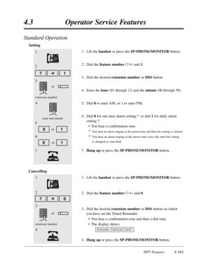 Page 270DPT Features4-161
4.3Operator Service Features
Standard Operation
Setting
1.Lift the handset or press the SP-PHONE/MONITORbutton.
2.Dial the feature number(7) and 1.
3.Dial the desired extension numberor DSS button.
4.
Enter the hour(01 through 12) and the minute(00 through 59).
5.Dial 0to enter AM,or 1 to enter PM.
6.Dial 0for one time alarm setting,*
1or dial 1for daily alarm
setting.*
2
•You hear a confirmation tone.
*
1You hear an alarm ringing at the preset time and then the setting is cleared....