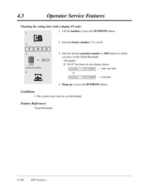 Page 2714-162DPT Features
4.3Operator Service Features
2
Checking the setting time (with a display PT only)
1.Lift the handsetor press the SP-PHONEbutton.
2.Dial the feature number(7) and 2.
3.Dial the desired extension number or DSSbutton on which
you have set the Timed Reminder.

If “10:10”has been set,the display shows:
— only one time
or
— everyday
4.Hang upor press the SP-PHONEbutton.
Conditions
•The system clock must be set beforehand.
Feature References
Timed Reminder
Alarm   10:10AM
Alarm   10:10AM*
1
4...