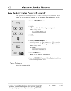 Page 272DPT Features4-163
4.3Operator Service Features
†:Available when the Digital Super Hybrid System is connected to a Digital
Proprietary Telephone capable Panasonic Voice Processing System. (one
that supports digital proprietary telephone integration; e.g. KX-TVP100).
Live Call Screening Password Control †
The operator can clear the password of Live Call Screening on any extension.  If you
forget the pre-set password,you may ask the operator to clear the password for you.
1.Press the PROGRAMbutton.
2.Dial...