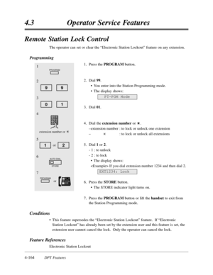 Page 2734-164DPT Features
4.3Operator Service Features
Remote Station Lock Control
The operator can set or clear the “Electronic Station Lockout”feature on any extension.
Programming
1.Press the PROGRAMbutton.
2.Dial 99.
•You enter into the Station Programming mode.
•The display shows:
3.Dial 01.
4.Dial the extension numberor .
–extension number:to lock or unlock one extension
–:to lock or unlock all extensions
5.Dial 1or 2.
- 1 :to unlock
- 2 :to lock
•The display shows:
 If you dial extension number 1234 and...