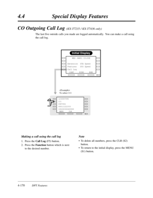 Page 2794.4Special Display Features
4-170DPT Features
CO Outgoing Call Log (KX-T7235 / KX-T7436 only)
The last five outside calls you made are logged automatically.  You can make a call using
the call log.
Initial Display
RINGBGM
CONT     WED JAN01 03:00P 
        
Extension  STA Speed
Features   SYS Speed
Call Log      
NEXT
MENU 
1234567890   
111        
0987654
000111222333
100200300400500
 MENU CLR

To select 111
Making a call using the call log
1.Press the Call Log(F5) button.
2.Press the Function button...