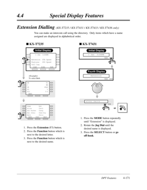 Page 2804.4Special Display Features
DPT Features4-171
Extension Dialling (KX-T7235 / KX-T7431 / KX-T7433 / KX-T7436 only)
You can make an intercom call using the directory.  Only items which have a name
assigned are displayed in alphabetical order.
1.Press the Extension(F3) button.
2.Press the Function button which is
next to the desired letter.
3.Press the Function button which is
next to the desired name.
Initial Display
RINGBGM
CONT     1 Jan  3:00PM 
        
Extension  STA Speed
Features   SYS Speed
Call...