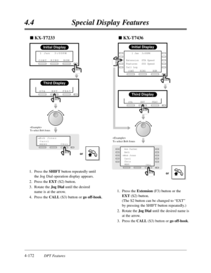 Page 2814.4Special Display Features
4-172DPT Features 1.Press the SHIFTbutton repeatedly until 
the Jog Dial operation display appears.
2.Press the EXT(S2) button.
3.Rotate theJog Dialuntil the desired 
name is at the arrow.
4.Press the CALL(S3) button or go off-hook.
Third Display
EXTFEAT
STA
Bob Jones
Carol
MENU CALL®
Initial Display
RINGBGM
CONT  1 Jan  3:00PM
or

To select Bob Jones
nKX-T7233
1.Press the Extension(F3) button or the
EXT(S2) button.
(The S2 button can be changed to “EXT”
by pressing the SHIFT...