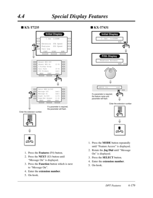 Page 2884.4Special Display Features
DPT Features4-179
Enter the extension number
Fifth Display
  Feature Access
Initial Display
   1 Jan  3:00PM
MSG On      ext®
If a parameter is required,
the feature name and
parameter will flash.
nKX-T7431
Initial Display
RINGBGM
CONT     1 Jan  3:00PM 
        
Extension  STA Speed
Features   SYS Speed
Call Log        
MENUPREVNEXT Absent MSG Off
Absent MSG On     (1-9) 
C.Pickup Group
Call Park         (0-9)
COS Primary       (ext)
NEXT
MENU 
Extrn BGM On/Off
Message Off...