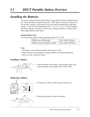 Page 298DECT Portable Station Features5-7
5.1DECT Portable Station Overview
Installing the Batteries
You need to charge the battery before initial use and when the battery strength becomes
low.  When the battery strength becomes low,“”flashes or beep tones sound every
five seconds.  During a conversation,the call will hang up automatically within three
minutes.  If idle or in the Programming mode,“BATTERY EMPTY”will be displayed
and the key operation cancelled.  In these cases,recharge the battery or replace...