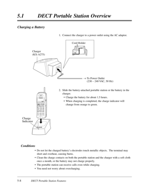 Page 2995-8DECT Portable Station Features
5.1DECT Portable Station Overview
Charging a Battery
1.  Connect the charger to a power outlet using the AC adaptor.
2.Slide the battery-attached portable station or the battery in the
charger.
•Charge the battery for about 1.5 hours.
•When charging is completed,the charge indicator will
change from orange to green.
Conditions
•Do not let the charged battery’s electrodes touch metallic objects.  The terminal may
short and overheat,causing burns.
•Clean the charge...