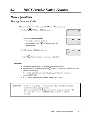 Page 302DECT Portable Station Features5-11
5.2 DECT Portable Station Features
Basic Operations
Making Intercom Calls
Make sure the Power Switch is set to ON (l) and “ ” is displayed.
1. Press (Talk) or (Intercom).
2. Enter the 
extension number.
• The dialled number is displayed.
• If you misdial, press (Flash) and enter the 
number again.
3. Talk after the called party answers.
4. Press (Cancel) after the conversation is finished.
Conditions
• Predialling is also possible.  In this case, reverse steps 1 and 2....