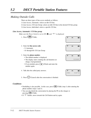 Page 3035-12DECT Portable Station Features
5.2DECT Portable Station Features
Making Outside Calls
There are three types of line access methods as follows:
1) Line Access,Automatic:selects an idle CO line.
2) Line Access,CO Line Group:selects an idle CO line in the desired CO line group.
3) Line Access,Individual:selects a specific CO line.
Line Access,Automatic / CO line group
Make sure the Power Switch is set to ON (l) and “”is displayed.
1.Press(Talk).
2.  Enter the line access code.
– 9:Automatic
– 81 through...