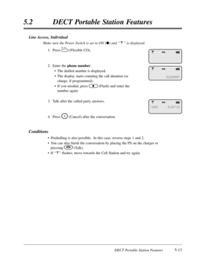 Page 304DECT Portable Station Features5-13
5.2DECT Portable Station Features
Line Access,Individual
Make sure the Power Switch is set to ON (l) and “”is displayed.
1.Press(Flexible CO).
2.Enter the phone number.
•The dialled number is displayed.
•The display starts counting the call duration (or
charge,if programmed).
•If you misdial,press(Flash) and enter the 
number again.
3.Talk after the called party answers.
4.Press(Cancel) after the conversation.
Conditions
•Predialling is also possible.  In this...