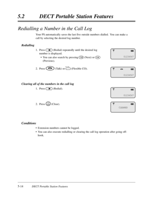 Page 3055-14DECT Portable Station Features
5.2DECT Portable Station Features
Redialling a Number in the Call Log
Your PS automatically saves the last five outside numbers dialled.  You can make a
call by selecting the desired log number.
Redialling
1.Press(Redial) repeatedly until the desired log
number is displayed.
•You can also search by pressing(Next) or
(Previous).
2.Press(Talk) or(Flexible CO).
Clearing all of the numbers in the call log
1.Press(Redial).
2.Press(Clear).
Conditions
•Extension numbers cannot...