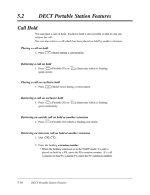 Page 3075-16DECT Portable Station Features
5.2DECT Portable Station Features
Call Hold
You can place a call on hold.  Exclusive hold is also possible so that no one can
retrieve the call.
You can also retrieve a call which has been placed on hold by another extension.
Placing a call on hold
1.Press(Hold) during a conversation.
Retrieving a call on hold
1.Press(Flexible CO) or (Intercom) which is flashing
green slowly.
Placing a call on exclusive hold
1.Press(Hold) twice during a conversation.
Retrieving a call...