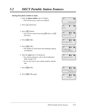 Page 312DECT Portable Station Features5-21
5.2DECT Portable Station Features
Storing from phone number to name
1.Enter the phone number(up to 32 digits).
•The CO line access code is not required.
2.Press(Function).
3.Press(Book).
•You can also search by pressing(Next) or
(Previous).
4.Press(OK).
5.Press(OK).
•The number of stored items and remaining capacity
are displayed.
6.Enter the name(up to 16 characters).
•For entering characters,refer to the Combination
Table on page 5-29.
•If you only want to store a...