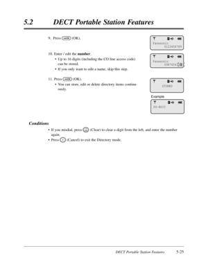 Page 316DECT Portable Station Features5-25
5.2DECT Portable Station Features
9.Press(OK).
10.Enter / edit the number.
•Up to 16 digits (including the CO line access code)
can be stored.
•If you only want to edit a name,skip this step.
11.Press(OK).
•You can store,edit or delete directory items continu-
ously.
Conditions
•If you misdial,press(Clear) to clear a digit from the left,and enter the number
again.
•Press(Cancel) to exit the Directory mode.
C
CLR
OK
OK
Panasonic
0123456789
Panasonic
0987654321
STORED...