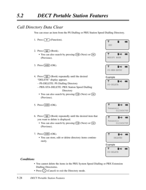 Page 3195-28DECT Portable Station Features
5.2DECT Portable Station Features
Call Directory Data Clear
You can erase an item from the PS Dialling or PBX Station Speed Dialling Directory.
1.Press(Function).
2.Press(Book).
•You can also search by pressing(Next) or
(Previous).
3.Press(OK).
4.Press(Book) repeatedly until the desired
“DELETE”display appears.
– PS-DELETE:PS Dialling Directory
– PBX-STA-DELETE:PBX Station Speed Dialling
Directory
•You can also search by pressing(Next) or
(Previous).
5.Press(OK)....