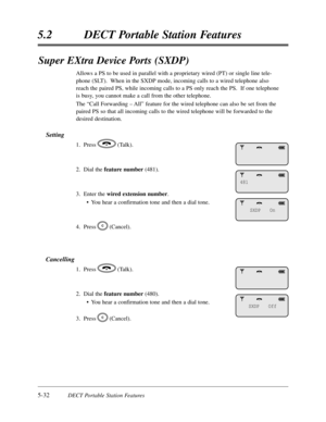 Page 3235-32DECT Portable Station Features
5.2DECT Portable Station Features
Super EXtra Device Ports (SXDP)
Allows a PS to be used in parallel with a proprietary wired (PT) or single line tele-
phone (SLT).  When in the SXDP mode,incoming calls to a wired telephone also
reach the paired PS,while incoming calls to a PS only reach the PS.  If one telephone
is busy,you cannot make a call from the other telephone.
The “Call Forwarding – All”feature for the wired telephone can also be set from the
paired PS so that...