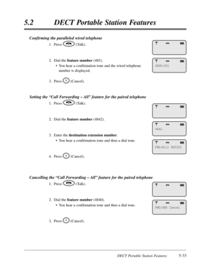 Page 324DECT Portable Station Features5-33
5.2DECT Portable Station Features
Confirming the paralleled wired telephone
1.Press(Talk).
2.Dial the feature number(485).
•You hear a confirmation tone and the wired telephone
number is displayed.
3.Press(Cancel).
Setting the “Call Forwarding – All”feature for the paired telephone
1.Press(Talk).
2.Dial the feature number(4842).
3.Enter the destination extension number.
•You hear a confirmation tone and then a dial tone.
4.Press(Cancel).
Cancelling the “Call Forwarding...