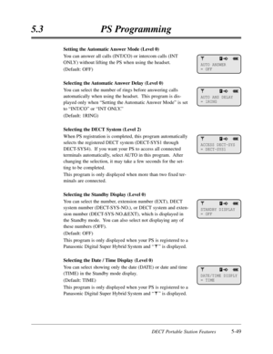 Page 340DECT Portable Station Features5-49
5.3PS Programming
Setting the Automatic Answer Mode (Level 0)
You can answer all calls (INT/CO) or intercom calls (INT
ONLY) without lifting the PS when using the headset.
(Default:OFF)
Selecting the Automatic Answer Delay (Level 0)
You can select the number of rings before answering calls
automatically when using the headset.  This program is dis-
played only when “Setting the Automatic Answer Mode”is set
to “INT/CO”or “INT ONLY.”
(Default:1RING)
Selecting the DECT...