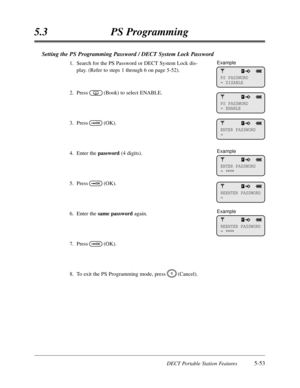 Page 344DECT Portable Station Features5-53
5.3PS Programming
Setting the PS Programming Password / DECT System Lock Password
1.Search for the PS Password or DECT System Lock dis-
play. (Refer to steps 1 through 6 on page 5-52).
2.Press(Book) to select ENABLE.
3.Press(OK).
4.Enter the password(4 digits).
5.Press(OK).
6.Enter thesame passwordagain.
7.Press(OK).
8.To exit the PS Programming mode,press(Cancel).
C
OK
OK
OK
PS PASSWORD
= DISABLE
PS PASSWORD
= ENABLE
ENTER PASSWORD
=
ENTER PASSWORD
= 
****
Example...