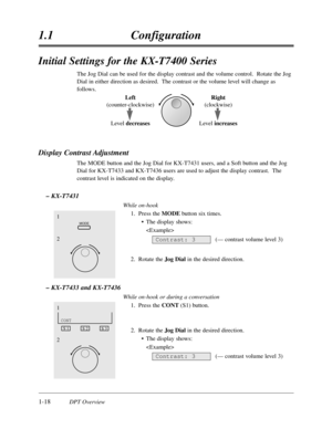 Page 361-18DPT Overview
1.1Configuration
Initial Settings for the KX-T7400 Series
The Jog Dial can be used for the display contrast and the volume control.  Rotate the Jog
Dial in either direction as desired.  The contrast or the volume level will change as
follows.
Display Contrast Adjustment 
The MODE button and the Jog Dial for KX-T7431 users,and a Soft button and the Jog
Dial for KX-T7433 and KX-T7436 users are used to adjust the display contrast.  The
contrast level is indicated on the display.
– KX-T7431...