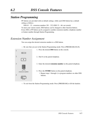 Page 360DSS Console Features6-5
6.2DSS Console Features
Station Programming
PF buttons are provided with no default settings,while each DSS button has a default
setting as follows:
DSS 01 - 32 :extension numbers 201 - 232 (DSS 33 – 66:not stored).
To meet your various needs,DSS buttons can be changed to other function buttons.
Every DSS or PF button can be assigned to another extension number,telephone number
or feature number through Station Programming.
Extension Number Assignment
You can assign the desired...