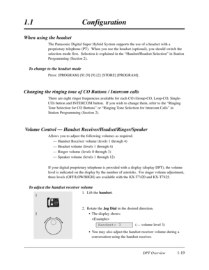 Page 37DPT Overview1-19
1.1Configuration
When using the headset
The Panasonic Digital Super Hybrid System supports the use of a headset with a
proprietary telephone (PT).  When you use the headset (optional),you should switch the
selection mode first.  Selection is explained in the “Handset/Headset Selection”in Station
Programming (Section 2).
To change to the headset mode
Press:[PROGRAM] [9] [9] [9] [2] [STORE] [PROGRAM].
Changing the ringing tone of CO Buttons / Intercom calls
There are eight ringer...