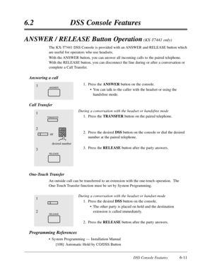 Page 366DSS Console Features6-11
6.2DSS Console Features
ANSWER / RELEASE Button Operation(KX-T7441 only)
The KX-T7441 DSS Console is provided with an ANSWER and RELEASE button which
are useful for operators who use headsets.
With the ANSWER button,you can answer all incoming calls to the paired telephone.
With the RELEASE button,you can disconnect the line during or after a conversation or
complete a Call Transfer.
Answering a call
1.Press the ANSWERbutton on the console.
•You can talk to the caller with the...