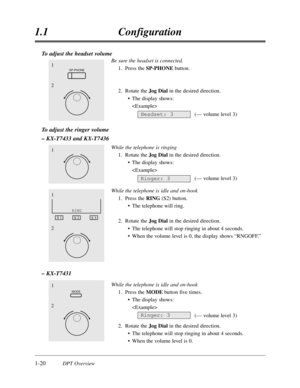 Page 381-20DPT Overview
1.1Configuration
To adjust the headset volume
Be sure the headset is connected.
1.Press the SP-PHONE button.
2.Rotate the Jog Dialin the desired direction.
•The display shows:

(— volume level 3)
To adjust the ringer volume
– KX-T7433 and KX-T7436
While the telephone is ringing
1.Rotate the Jog Dialin the desired direction.
•The display shows:

(— volume level 3)
While the telephone is idle and on-hook
1.Press the RING(S2) button.
•The telephone will ring.
2.Rotate the Jog Dialin the...