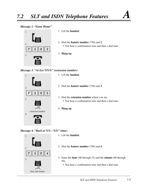 Page 372SLT and ISDN Telephone Features7-5
7.2SLT and ISDN Telephone FeaturesA
Message 2. “Gone Home”
1.Lift the handset.
2.Dial the feature number(750) and 2.
•You hear a confirmation tone and then a dial tone.
3.Hang up.
Message 3. “At Ext %%%”(extension number)
1.Lift the handset.
2.Dial the feature number(750) and 3.
3.Dial the extension numberwhere you are.
•You hear a confirmation tone and then a dial tone.
4.Hang up.
Message 4. “Back at %% :%%”(time)
1.Lift the handset.
2.Dial the feature number(750) and...