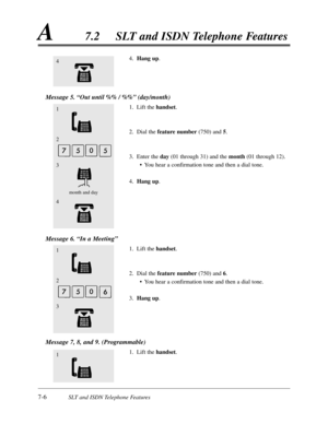 Page 3737-6SLT and ISDN Telephone Features
A7.2SLT and ISDN Telephone Features
4.Hang up.
Message 5. “Out until %% / %%”(day/month)
1.Lift the handset.
2.Dial the feature number(750) and 5.
3.Enter the day(01 through 31) and the month (01 through 12).
•You hear a confirmation tone and then a dial tone.
4.Hang up.
Message 6. “In a Meeting”
1.Lift the handset.
2.Dial the feature number(750) and 6.
•You hear a confirmation tone and then a dial tone.
3.Hang up.
Message 7,8,and 9. (Programmable)
1.Lift the handset....